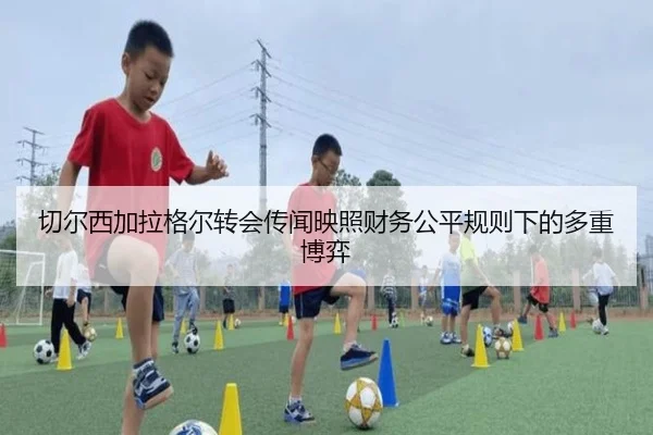 切尔西加拉格尔转会传闻映照财务公平规则下的多重博弈